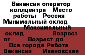 Вакансия оператор коллцентра › Место работы ­ Россия › Минимальный оклад ­ 20 000 › Максимальный оклад ­ 100 000 › Возраст от ­ 18 › Возраст до ­ 50 - Все города Работа » Вакансии   . Ивановская обл.,Кохма г.